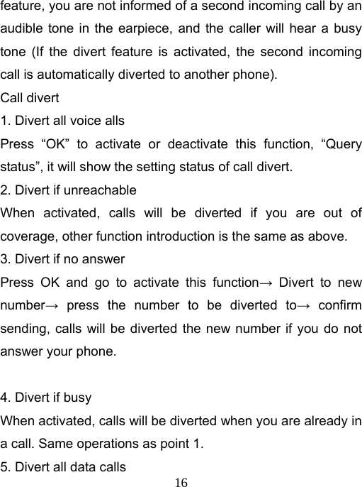   16feature, you are not informed of a second incoming call by an audible tone in the earpiece, and the caller will hear a busy tone (If the divert feature is activated, the second incoming call is automatically diverted to another phone). Call divert 1. Divert all voice alls Press “OK” to activate or deactivate this function, “Query status”, it will show the setting status of call divert. 2. Divert if unreachable When activated, calls will be diverted if you are out of coverage, other function introduction is the same as above. 3. Divert if no answer Press OK and go to activate this function→ Divert to new number→ press the number to be diverted to→ confirm sending, calls will be diverted the new number if you do not answer your phone.  4. Divert if busy When activated, calls will be diverted when you are already in a call. Same operations as point 1. 5. Divert all data calls 