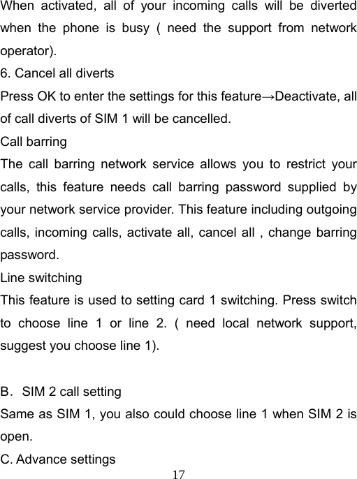   17When activated, all of your incoming calls will be diverted when the phone is busy ( need the support from network operator). 6. Cancel all diverts Press OK to enter the settings for this feature→Deactivate, all of call diverts of SIM 1 will be cancelled. Call barring The call barring network service allows you to restrict your calls, this feature needs call barring password supplied by your network service provider. This feature including outgoing calls, incoming calls, activate all, cancel all , change barring password. Line switching This feature is used to setting card 1 switching. Press switch to choose line 1 or line 2. ( need local network support, suggest you choose line 1).  B．SIM 2 call setting Same as SIM 1, you also could choose line 1 when SIM 2 is open. C. Advance settings 