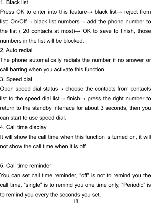   181. Black list Press OK to enter into this feature→ black list→ reject from list: On/Off→ black list numbers→ add the phone number to the list ( 20 contacts at most)→ OK to save to finish, those numbers in the list will be blocked. 2. Auto redial The phone automatically redials the number if no answer or call barring when you activate this function. 3. Speed dial Open speed dial status→ choose the contacts from contacts list to the speed dial list→ finish→ press the right number to return to the standby interface for about 3 seconds, then you can start to use speed dial. 4. Call time display It will show the call time when this function is turned on, it will not show the call time when it is off.  5. Call time reminder You can set call time reminder, “off” is not to remind you the call time, “single” is to remind you one time only, “Periodic” is to remind you every the seconds you set. 