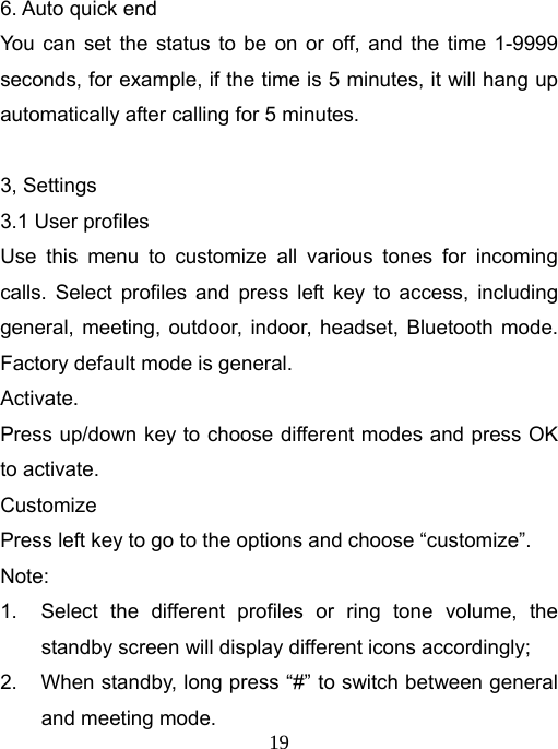   196. Auto quick end You can set the status to be on or off, and the time 1-9999 seconds, for example, if the time is 5 minutes, it will hang up automatically after calling for 5 minutes.  3, Settings 3.1 User profiles Use this menu to customize all various tones for incoming calls. Select profiles and press left key to access, including general, meeting, outdoor, indoor, headset, Bluetooth mode. Factory default mode is general. Activate. Press up/down key to choose different modes and press OK to activate. Customize Press left key to go to the options and choose “customize”. Note:  1.  Select the different profiles or ring tone volume, the standby screen will display different icons accordingly; 2.  When standby, long press “#” to switch between general and meeting mode. 