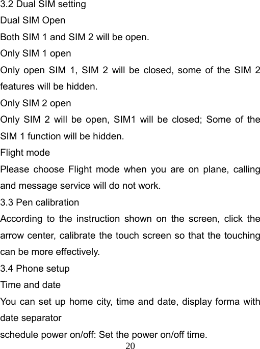   203.2 Dual SIM setting Dual SIM Open   Both SIM 1 and SIM 2 will be open. Only SIM 1 open Only open SIM 1, SIM 2 will be closed, some of the SIM 2 features will be hidden. Only SIM 2 open Only SIM 2 will be open, SIM1 will be closed; Some of the SIM 1 function will be hidden. Flight mode Please choose Flight mode when you are on plane, calling and message service will do not work. 3.3 Pen calibration According to the instruction shown on the screen, click the arrow center, calibrate the touch screen so that the touching can be more effectively. 3.4 Phone setup Time and date You can set up home city, time and date, display forma with date separator schedule power on/off: Set the power on/off time. 