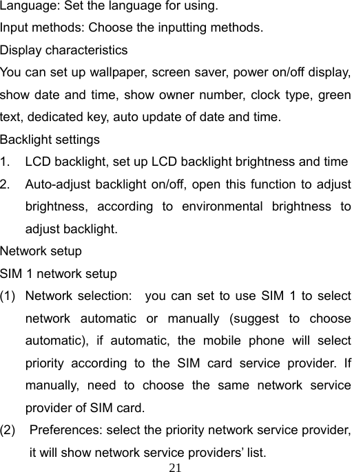   21Language: Set the language for using. Input methods: Choose the inputting methods. Display characteristics You can set up wallpaper, screen saver, power on/off display, show date and time, show owner number, clock type, green text, dedicated key, auto update of date and time.   Backlight settings 1.  LCD backlight, set up LCD backlight brightness and time 2.  Auto-adjust backlight on/off, open this function to adjust brightness, according to environmental brightness to adjust backlight. Network setup SIM 1 network setup (1)  Network selection:   you can set to use SIM 1 to select network automatic or manually (suggest to choose automatic), if automatic, the mobile phone will select priority according to the SIM card service provider. If manually, need to choose the same network service provider of SIM card. (2)  Preferences: select the priority network service provider,   it will show network service providers’ list. 