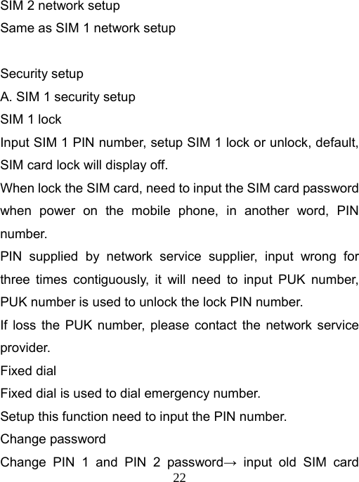   22SIM 2 network setup Same as SIM 1 network setup  Security setup A. SIM 1 security setup SIM 1 lock Input SIM 1 PIN number, setup SIM 1 lock or unlock, default, SIM card lock will display off. When lock the SIM card, need to input the SIM card password when power on the mobile phone, in another word, PIN number. PIN supplied by network service supplier, input wrong for three times contiguously, it will need to input PUK number, PUK number is used to unlock the lock PIN number. If loss the PUK number, please contact the network service provider. Fixed dial Fixed dial is used to dial emergency number. Setup this function need to input the PIN number. Change password Change PIN 1 and PIN 2 password→ input old SIM card 