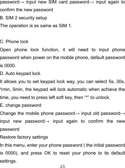   23password→ input new SIM card password→ input again to confirm the new password B. SIM 2 security setup The operation is as same as SIM 1.  C. Phone lock Open phone lock function, it will need to input phone password when power on the mobile phone, default password is 0000. D. Auto keypad lock It allows you to set keypad lock way, you can select 5s, 30s, 1min, 5min, the keypad will lock automatic when achieve the time, you need to press left soft key, then “*” to unlock. E. change password Change the mobile phone password→ input old password→ input new password→ input again to confirm the new password Restore factory settings In this menu, enter your phone password ( the initial password is 0000), and press OK to reset your phone to its default settings. 