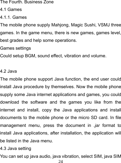   24The Fourth. Business Zone 4.1 Games 4.1.1. Games The mobile phone supply Mahjong, Magic Sushi, VSMJ three games. In the game menu, there is new games, games level, best grades and help some operations. Games settings Could setup BGM, sound effect, vibration and volume.  4.2 Java The mobile phone support Java function, the end user could install Java procedure by themselves. Now the mobile phone supply some Java internet applications and games, you could download the software and the games you like from the internet and install, copy the Java applications and install documents to the mobile phone or the micro SD card. In file management menu, press the document in .jar format to install Java applications, after installation, the application will be listed in the Java menu. 4.3 Java setting You can set up java audio, java vibration, select SIM, java SIM 