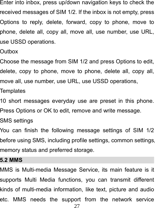   27Enter into inbox, press up/down navigation keys to check the received messages of SIM 1/2. If the inbox is not empty, press Options to reply, delete, forward, copy to phone, move to phone, delete all, copy all, move all, use number, use URL, use USSD operations. Outbox Choose the message from SIM 1/2 and press Options to edit, delete, copy to phone, move to phone, delete all, copy all, move all, use number, use URL, use USSD operations, Templates  10 short messages everyday use are preset in this phone. Press Options or OK to edit, remove and write message.   SMS settings You can finish the following message settings of SIM 1/2 before using SMS, including profile settings, common settings, memory status and preferred storage.   5.2 MMS                                                MMS is Multi-media Message Service, its main feature is it supports Multi Media functions, you can transmit different kinds of multi-media information, like text, picture and audio etc. MMS needs the support from the network service 