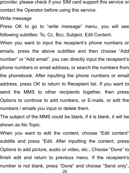   28provider, please check if your SIM card support this service or contact the Operator before using this service. Write message Press OK to go to “write message” menu, you will see following subtitles: To, Cc, Bcc, Subject, Edit Content. When you want to input the recepient’s phone numbers or emails, press the above subtitles and then choose “Add number” or “Add email”, you can directly input the recepient’s phone numbers or email address, or search the numbers from the phonebook. After inputting the phone numbers or email address, press OK to return to Recepient list. If you want to send the MMS to other recipients together, then press Options to continue to add numbers, or E-mails, or edit the numbers / emails you input or delete them. The subject of the MMS could be blank, if it is blank, it will be shown as No Topic.   When you want to edit the content, choose “Edit content” subtitle and press “Edit. After inputting the content, press Options to add picture, audio or video, etc.; Choose “Done” to finish edit and return to previous menu. If the recepient’s number is not blank, press “Done” and choose “Send only”, 