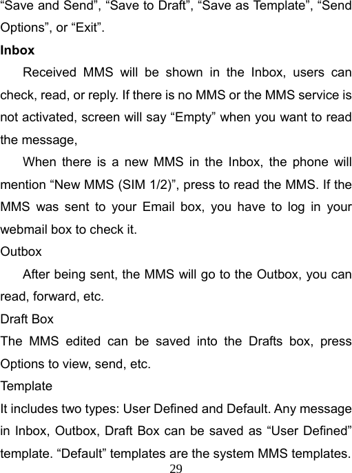   29“Save and Send”, “Save to Draft”, “Save as Template”, “Send Options”, or “Exit”. Inbox Received MMS will be shown in the Inbox, users can check, read, or reply. If there is no MMS or the MMS service is not activated, screen will say “Empty” when you want to read the message, When there is a new MMS in the Inbox, the phone will mention “New MMS (SIM 1/2)”, press to read the MMS. If the MMS was sent to your Email box, you have to log in your webmail box to check it. Outbox After being sent, the MMS will go to the Outbox, you can read, forward, etc. Draft Box The MMS edited can be saved into the Drafts box, press Options to view, send, etc. Template It includes two types: User Defined and Default. Any message in Inbox, Outbox, Draft Box can be saved as “User Defined” template. “Default” templates are the system MMS templates. 