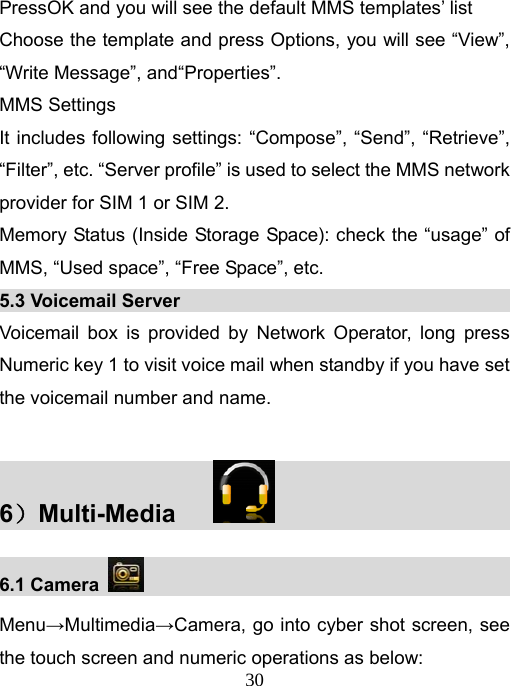   30PressOK and you will see the default MMS templates’ list Choose the template and press Options, you will see “View”, “Write Message”, and“Properties”. MMS Settings It includes following settings: “Compose”, “Send”, “Retrieve”, “Filter”, etc. “Server profile” is used to select the MMS network provider for SIM 1 or SIM 2. Memory Status (Inside Storage Space): check the “usage” of MMS, “Used space”, “Free Space”, etc. 5.3 Voicemail Server                                          Voicemail box is provided by Network Operator, long press Numeric key 1 to visit voice mail when standby if you have set the voicemail number and name.  6）Multi-Media                           6.1 Camera                                                Menu→Multimedia→Camera, go into cyber shot screen, see the touch screen and numeric operations as below: 