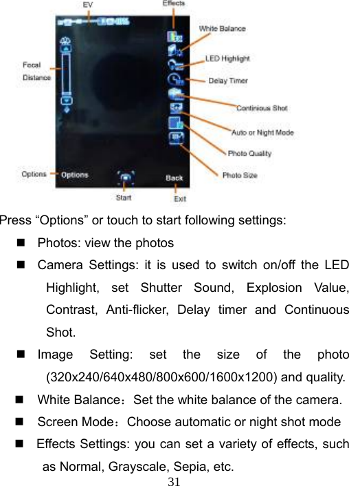   31         Press “Options” or touch to start following settings:     Photos: view the photos   Camera Settings: it is used to switch on/off the LED Highlight, set Shutter Sound, Explosion Value, Contrast, Anti-flicker, Delay timer and Continuous Shot.  Image Setting: set the size of the photo (320x240/640x480/800x600/1600x1200) and quality.  White Balance：Set the white balance of the camera.  Screen Mode：Choose automatic or night shot mode   Effects Settings: you can set a variety of effects, such as Normal, Grayscale, Sepia, etc. 