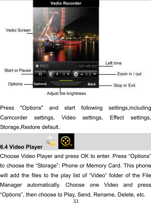   33 Press &quot;Options&quot; and start following settings,including Camcorder settings, Video settings, Effect settings, Storage,Restore default. 6.4 Video Player                                Choose Video Player and press OK to enter. Press “Options” to choose the “Storage”: Phone or Memory Card. This phone will add the files to the play list of “Video” folder of the File Manager automatically. Choose one Video and press “Options”, then choose to Play, Send, Rename, Delete, etc. 