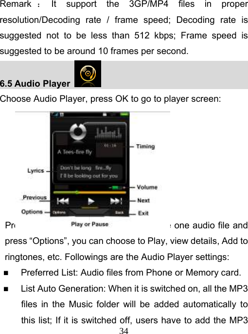   34Remark ：It support the 3GP/MP4 files in proper resolution/Decoding rate / frame speed; Decoding rate is suggested not to be less than 512 kbps; Frame speed is suggested to be around 10 frames per second. 6.5 Audio Player                                        Choose Audio Player, press OK to go to player screen:        Press &quot;List&quot;, go to MP3 play list. Choose one audio file and press “Options”, you can choose to Play, view details, Add to ringtones, etc. Followings are the Audio Player settings:  Preferred List: Audio files from Phone or Memory card.  List Auto Generation: When it is switched on, all the MP3 files in the Music folder will be added automatically to this list; If it is switched off, users have to add the MP3 