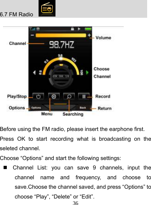   366.7 FM Radio                                                 Before using the FM radio, please insert the earphone first. Press OK to start recording what is broadcasting on the seleted channel. Choose “Options” and start the following settings:   Channel List: you can save 9 channels, input the channel name and frequency, and choose to save.Choose the channel saved, and press “Options” to choose “Play”, “Delete” or “Edit”. 