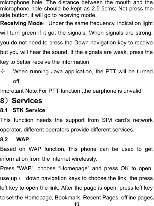   40microphone hole. The distance between the mouth and the microphone hole should be kept as 2.5-5cms; Not press the side button, it will go to receving mode. Receiving Mode：Under the same frequency, indication light will turn green if it got the signals. When signals are strong, you do not need to press the Down navigation key to receive but you will hear the sound. If the signals are weak, press the key to better receive the information.  When running Java application, the PTT will be turned off. Improtant Note:For PTT function ,the earphone is unvalid. 8）Services 8.1  STK Service This function needs the support from SIM card’s network operator, different operators provide different services. 8.2   WAP Based on WAP function, this phone can be used to get information from the internet wirelessly. Press “WAP”, choose “Homepage” and press OK to open, use up /    down navigation keys to choose the link, the press left key to open the link; After the page is open, press left key to set the Homepage, Bookmark, Recent Pages, offline pages, 