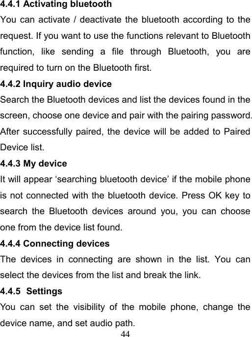   444.4.1 Activating bluetooth You can activate / deactivate the bluetooth according to the request. If you want to use the functions relevant to Bluetooth function, like sending a file through Bluetooth, you are required to turn on the Bluetooth first. 4.4.2 Inquiry audio device Search the Bluetooth devices and list the devices found in the screen, choose one device and pair with the pairing password. After successfully paired, the device will be added to Paired Device list. 4.4.3 My device It will appear ‘searching bluetooth device’ if the mobile phone is not connected with the bluetooth device. Press OK key to search the Bluetooth devices around you, you can choose one from the device list found. 4.4.4 Connecting devices The devices in connecting are shown in the list. You can select the devices from the list and break the link. 4.4.5   Settings You can set the visibility of the mobile phone, change the device name, and set audio path.   