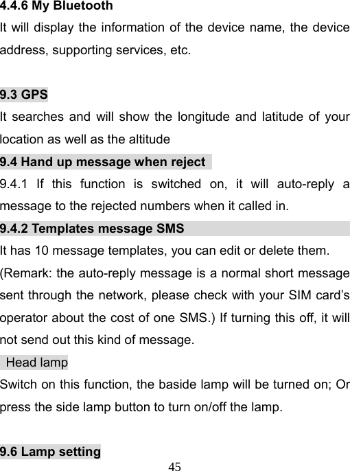   454.4.6 My Bluetooth It will display the information of the device name, the device address, supporting services, etc.  9.3 GPS It searches and will show the longitude and latitude of your location as well as the altitude 9.4 Hand up message when reject   9.4.1 If this function is switched on, it will auto-reply a message to the rejected numbers when it called in. 9.4.2 Templates message SMS                           It has 10 message templates, you can edit or delete them. (Remark: the auto-reply message is a normal short message sent through the network, please check with your SIM card’s operator about the cost of one SMS.) If turning this off, it will not send out this kind of message.  Head lamp Switch on this function, the baside lamp will be turned on; Or press the side lamp button to turn on/off the lamp.  9.6 Lamp setting 