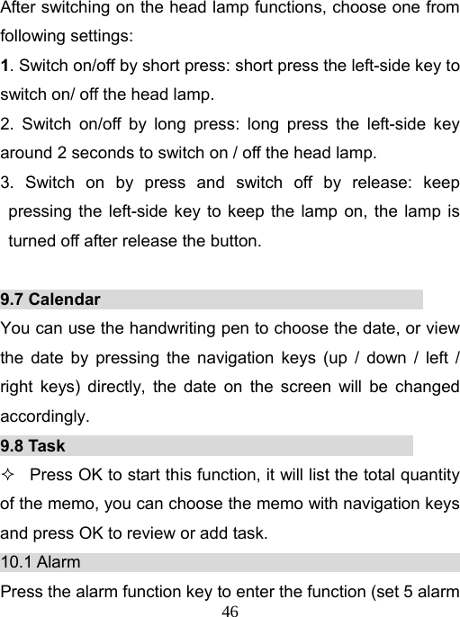   46After switching on the head lamp functions, choose one from following settings: 1. Switch on/off by short press: short press the left-side key to switch on/ off the head lamp. 2. Switch on/off by long press: long press the left-side key around 2 seconds to switch on / off the head lamp.     3. Switch on by press and switch off by release: keep pressing the left-side key to keep the lamp on, the lamp is turned off after release the button.  9.7 Calendar                                       You can use the handwriting pen to choose the date, or view the date by pressing the navigation keys (up / down / left / right keys) directly, the date on the screen will be changed accordingly. 9.8 Task                                            Press OK to start this function, it will list the total quantity of the memo, you can choose the memo with navigation keys and press OK to review or add task.   10.1 Alarm                                              Press the alarm function key to enter the function (set 5 alarm 