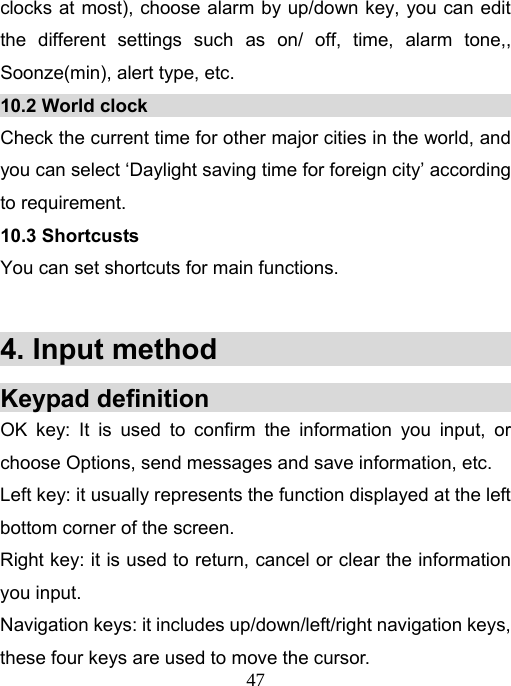   47clocks at most), choose alarm by up/down key, you can edit the different settings such as on/ off, time, alarm tone,, Soonze(min), alert type, etc. 10.2 World clock                                        Check the current time for other major cities in the world, and you can select ‘Daylight saving time for foreign city’ according to requirement. 10.3 Shortcusts You can set shortcuts for main functions.  4. Input method                         Keypad definition                             OK key: It is used to confirm the information you input, or choose Options, send messages and save information, etc.   Left key: it usually represents the function displayed at the left bottom corner of the screen.   Right key: it is used to return, cancel or clear the information you input. Navigation keys: it includes up/down/left/right navigation keys, these four keys are used to move the cursor.   