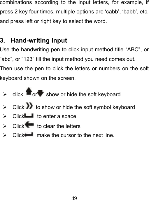   49combinations according to the input letters, for example, if press 2 key four times, multiple options are ‘cabb’, ‘babb’, etc. and press left or right key to select the word.   3. Hand-writing input  Use the handwriting pen to click input method title “ABC”, or “abc”, or “123” till the input method you need comes out. Then use the pen to click the letters or numbers on the soft keyboard shown on the screen. ¾ click  or   show or hide the soft keyboard   ¾ Click   to show or hide the soft symbol keyboard   ¾ Click   to enter a space. ¾ Click   to clear the letters ¾ Click   make the cursor to the next line.       