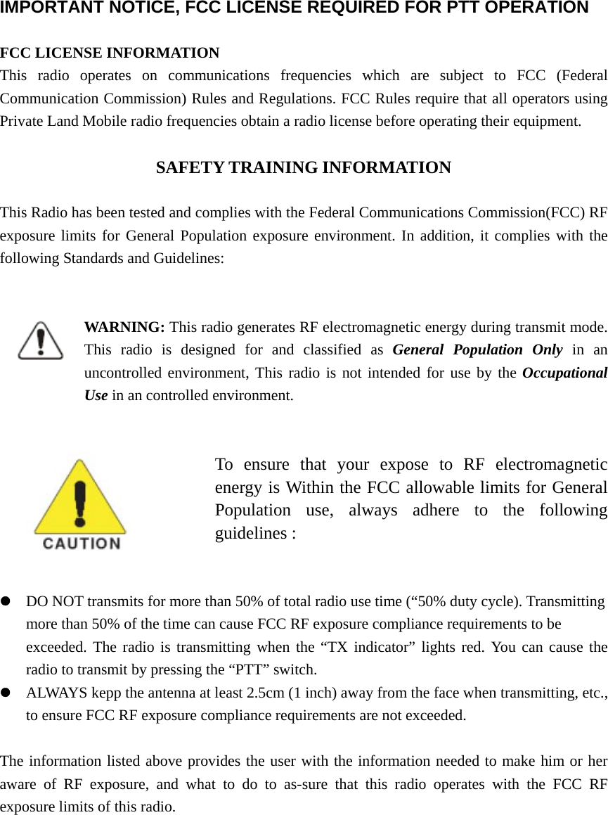  IMPORTANT NOTICE, FCC LICENSE REQUIRED FOR PTT OPERATION  FCC LICENSE INFORMATION This radio operates on communications frequencies which are subject to FCC (Federal Communication Commission) Rules and Regulations. FCC Rules require that all operators using Private Land Mobile radio frequencies obtain a radio license before operating their equipment.  SAFETY TRAINING INFORMATION  This Radio has been tested and complies with the Federal Communications Commission(FCC) RF exposure limits for General Population exposure environment. In addition, it complies with the following Standards and Guidelines:              WARNING: This radio generates RF electromagnetic energy during transmit mode. This radio is designed for and classified as General Population Only in an uncontrolled environment, This radio is not intended for use by the Occupational Use in an controlled environment.                               To ensure that your expose to RF electromagnetic energy is Within the FCC allowable limits for General Population use, always adhere to the following guidelines :   z DO NOT transmits for more than 50% of total radio use time (“50% duty cycle). Transmitting more than 50% of the time can cause FCC RF exposure compliance requirements to be   exceeded. The radio is transmitting when the “TX indicator” lights red. You can cause the radio to transmit by pressing the “PTT” switch. z ALWAYS kepp the antenna at least 2.5cm (1 inch) away from the face when transmitting, etc., to ensure FCC RF exposure compliance requirements are not exceeded.    The information listed above provides the user with the information needed to make him or her aware of RF exposure, and what to do to as-sure that this radio operates with the FCC RF exposure limits of this radio.    