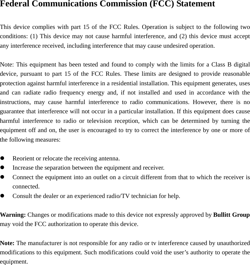 Federal Communications Commission (FCC) Statement      This device complies with part 15 of the FCC Rules. Operation is subject to the following two conditions: (1) This device may not cause harmful interference, and (2) this device must accept any interference received, including interference that may cause undesired operation.          Note: This equipment has been tested and found to comply with the limits for a Class B digital device, pursuant to part 15 of the FCC Rules. These limits are designed to provide reasonable protection against harmful interference in a residential installation. This equipment generates, uses and can radiate radio frequency energy and, if not installed and used in accordance with the instructions, may cause harmful interference to radio communications. However, there is no guarantee that interference will not occur in a particular installation. If this equipment does cause harmful interference to radio or television reception, which can be determined by turning the equipment off and on, the user is encouraged to try to correct the interference by one or more of the following measures:        z Reorient or relocate the receiving antenna.         z Increase the separation between the equipment and receiver.     z Connect the equipment into an outlet on a circuit different from that to which the receiver is connected.     z Consult the dealer or an experienced radio/TV technician for help.        Warning: Changes or modifications made to this device not expressly approved by Bullitt Group may void the FCC authorization to operate this device.      Note: The manufacturer is not responsible for any radio or tv interference caused by unauthorized modifications to this equipment. Such modifications could void the user’s authority to operate the equipment.  