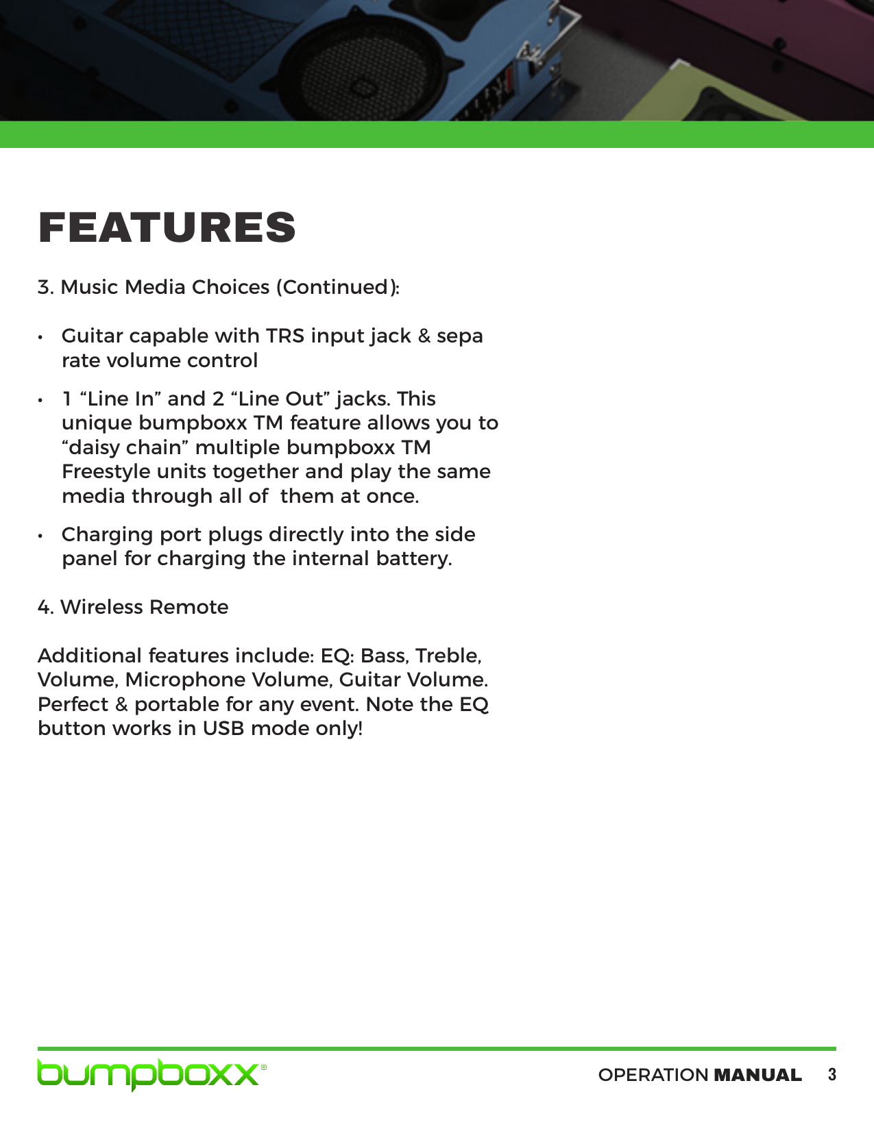 OPERATION MANUAL33. Music Media Choices (Continued):• Guitar capable with TRS input jack &amp; separate volume control• 1 “Line In” and 2 “Line Out” jacks. Thisunique bumpboxx TM feature allows you to“daisy chain” multiple bumpboxx TMFreestyle units together and play the samemedia through all of  them at once.• Charging port plugs directly into the sidepanel for charging the internal battery.4. Wireless RemoteAdditional features include: EQ: Bass, Treble, Volume, Microphone Volume, Guitar Volume. Perfect &amp; portable for any event. Note the EQ button works in USB mode only! FEATURES