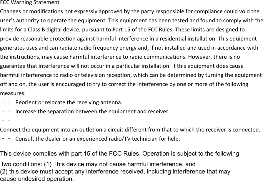 FCCWarningStatementChangesormodificationsnotexpresslyapprovedbythepartyresponsibleforcompliancecouldvoidtheuser’sauthoritytooperatetheequipment.ThisequipmenthasbeentestedandfoundtocomplywiththelimitsforaClassBdigitaldevice,pursuanttoPart15oftheFCCRules.Theselimitsaredesignedtoprovidereasonableprotectionagainstharmfulinterferenceinaresidentialinstallation.Thisequipmentgeneratesusesandcanradiateradiofrequencyenergyand,ifnotinstalledandusedinaccordancewiththeinstructions,maycauseharmfulinterferencetoradiocommunications.However,thereisnoguaranteethatinterferencewillnotoccurinaparticularinstallation.Ifthisequipmentdoescauseharmfulinterferencetoradioortelevisionreception,whichcanbedeterminedbyturningtheequipmentoffandon,theuserisencouragedtotrytocorrecttheinterferencebyoneormoreofthefollowingmeasures:‐‐ Reorientorrelocatethereceivingantenna.‐‐ Increasetheseparationbetweentheequipmentandreceiver.‐‐Connecttheequipmentintoanoutletonacircuitdifferentfromthattowhichthereceiverisconnected.‐‐ Consultthedealeroranexperiencedradio/TVtechnicianforhelp.This device complies with part 15 of the FCC Rules. Operation is subject to the following two conditions: (1) This device may not cause harmful interference, and (2) this device must accept any interference received, including interference that may cause undesired operation.