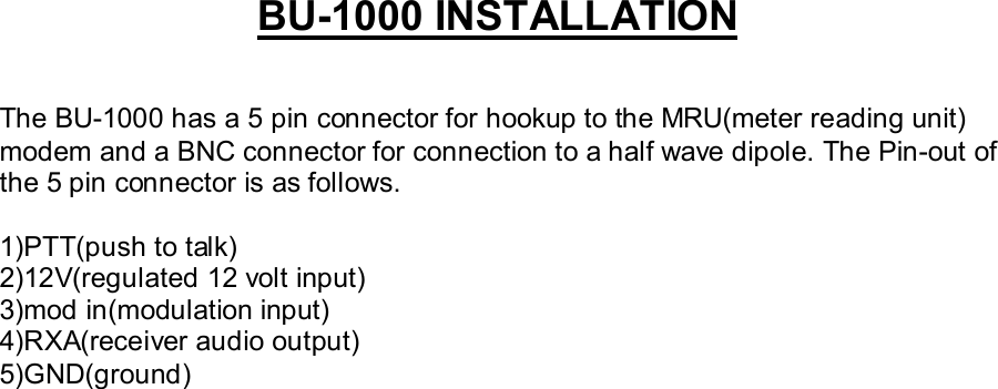 BU-1000 INSTALLATIONThe BU-1000 has a 5 pin connector for hookup to the MRU(meter reading unit)modem and a BNC connector for connection to a half wave dipole. The Pin-out ofthe 5 pin connector is as follows.1)PTT(push to talk)2)12V(regulated 12 volt input)3)mod in(modulation input)4)RXA(receiver audio output)5)GND(ground)