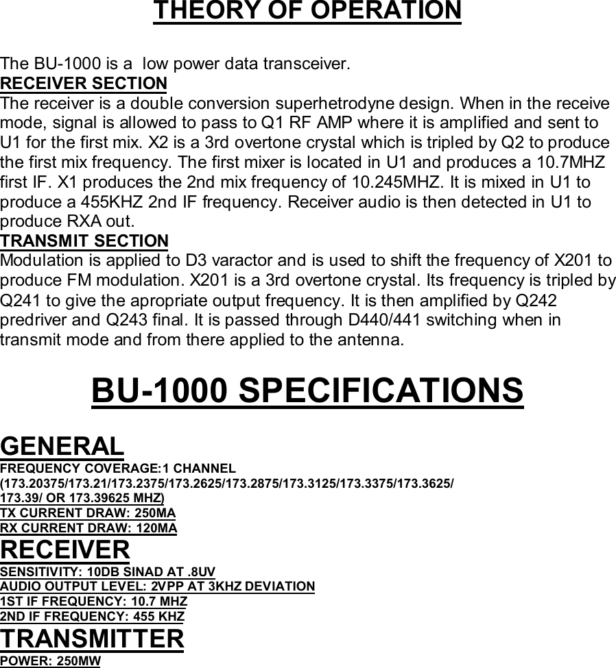 THEORY OF OPERATIONThe BU-1000 is a  low power data transceiver.RECEIVER SECTIONThe receiver is a double conversion superhetrodyne design. When in the receivemode, signal is allowed to pass to Q1 RF AMP where it is amplified and sent toU1 for the first mix. X2 is a 3rd overtone crystal which is tripled by Q2 to producethe first mix frequency. The first mixer is located in U1 and produces a 10.7MHZfirst IF. X1 produces the 2nd mix frequency of 10.245MHZ. It is mixed in U1 toproduce a 455KHZ 2nd IF frequency. Receiver audio is then detected in U1 toproduce RXA out.TRANSMIT SECTIONModulation is applied to D3 varactor and is used to shift the frequency of X201 toproduce FM modulation. X201 is a 3rd overtone crystal. Its frequency is tripled byQ241 to give the apropriate output frequency. It is then amplified by Q242predriver and Q243 final. It is passed through D440/441 switching when intransmit mode and from there applied to the antenna.BU-1000 SPECIFICATIONSGENERALFREQUENCY COVERAGE:1 CHANNEL(173.20375/173.21/173.2375/173.2625/173.2875/173.3125/173.3375/173.3625/173.39/ OR 173.39625 MHZ)TX CURRENT DRAW: 250MARX CURRENT DRAW: 120MARECEIVERSENSITIVITY: 10DB SINAD AT .8UVAUDIO OUTPUT LEVEL: 2VPP AT 3KHZ DEVIATION1ST IF FREQUENCY: 10.7 MHZ2ND IF FREQUENCY: 455 KHZTRANSMITTERPOWER: 250MW