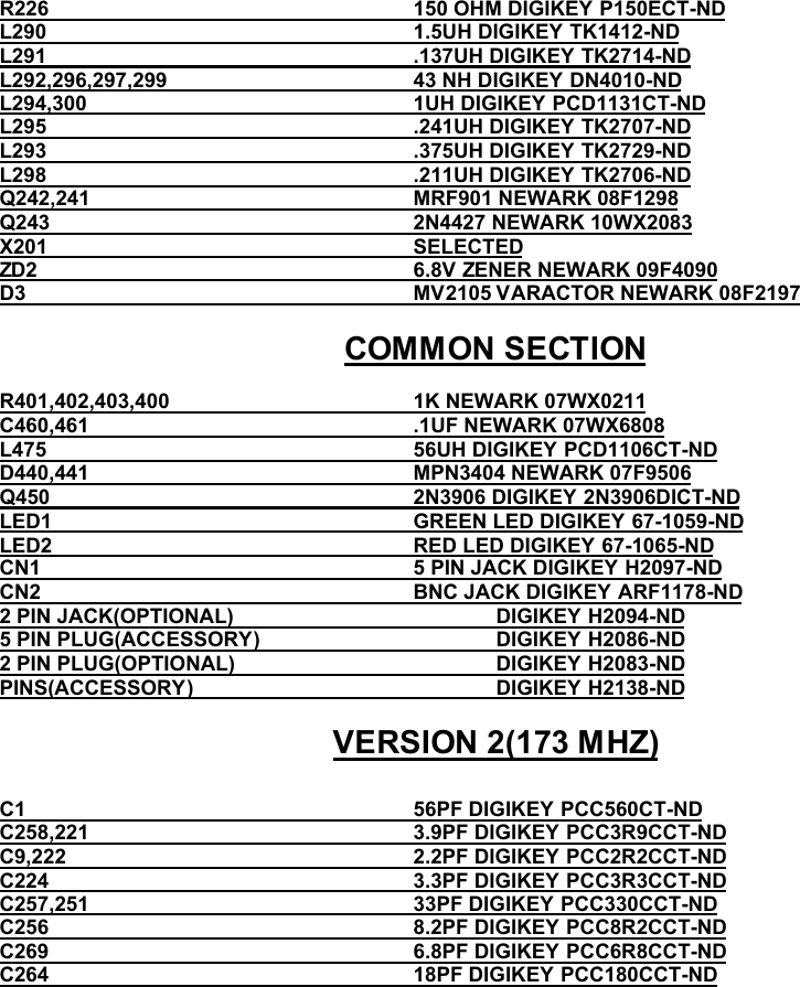 R226                                                                150 OHM DIGIKEY P150ECT-ND            L290                                                                1.5UH DIGIKEY TK1412-NDL291                                                                .137UH DIGIKEY TK2714-ND                   L292,296,297,299                                           43 NH DIGIKEY DN4010-NDL294,300                                                         1UH DIGIKEY PCD1131CT-ND          L295                                                                .241UH DIGIKEY TK2707-NDL293                                                                .375UH DIGIKEY TK2729-ND                L298                                                                .211UH DIGIKEY TK2706-NDQ242,241                                                         MRF901 NEWARK 08F1298                   Q243                                                                2N4427 NEWARK 10WX2083X201                                                                SELECTED                                    ZD2                                                                  6.8V ZENER NEWARK 09F4090D3                                                                    MV2105 VARACTOR NEWARK 08F2197COMMON SECTIONR401,402,403,400                                           1K NEWARK 07WX0211C460,461                                                         .1UF NEWARK 07WX6808L475                                                                56UH DIGIKEY PCD1106CT-NDD440,441                                                         MPN3404 NEWARK 07F9506Q450                                                                2N3906 DIGIKEY 2N3906DICT-NDLED1                                                               GREEN LED DIGIKEY 67-1059-NDLED2                                                               RED LED DIGIKEY 67-1065-NDCN1                                                                 5 PIN JACK DIGIKEY H2097-NDCN2                                                                 BNC JACK DIGIKEY ARF1178-ND2 PIN JACK(OPTIONAL)                                              DIGIKEY H2094-ND                                      5 PIN PLUG(ACCESSORY)                                         DIGIKEY H2086-ND2 PIN PLUG(OPTIONAL)                                              DIGIKEY H2083-ND                        PINS(ACCESSORY)                                                     DIGIKEY H2138-NDVERSION 2(173 MHZ)C1                                                                    56PF DIGIKEY PCC560CT-NDC258,221                                                         3.9PF DIGIKEY PCC3R9CCT-NDC9,222                                                             2.2PF DIGIKEY PCC2R2CCT-NDC224                                                                3.3PF DIGIKEY PCC3R3CCT-NDC257,251                                                         33PF DIGIKEY PCC330CCT-ND                           C256                                                                8.2PF DIGIKEY PCC8R2CCT-NDC269                                                                6.8PF DIGIKEY PCC6R8CCT-ND                           C264                                                                18PF DIGIKEY PCC180CCT-ND