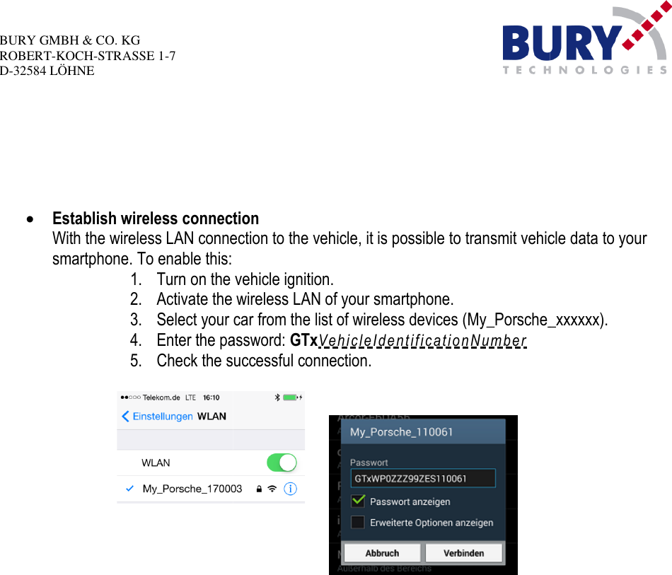 BURY GMBH &amp; CO.KGROBERT-KOCH-STRASSE 1-7D-32584 LÖHNEEstablish wireless connectionWith the wireless LAN connection to the vehicle, it is possible to transmit vehicle data to yoursmartphone. To enable this:1.Turn on the vehicle ignition.2.Activate the wireless LAN of your smartphone.3.Select your car4.Enter the password:5.Check the successful connection.Establish wireless connectionWith the wireless LAN connection to the vehicle, it is possible to transmit vehicle data to yourTurn on the vehicle ignition.Activate the wireless LAN of your smartphone.Select your carfrom thelist of wireless devices (My_Porsche_xxxxxx).Enter the password:GTxV e h i c l e I d e n t i f i c a t i o n Nu m b e rCheck the successful connection.With the wireless LAN connection to the vehicle, it is possible to transmit vehicle data to yourMy_Porsche_xxxxxx).