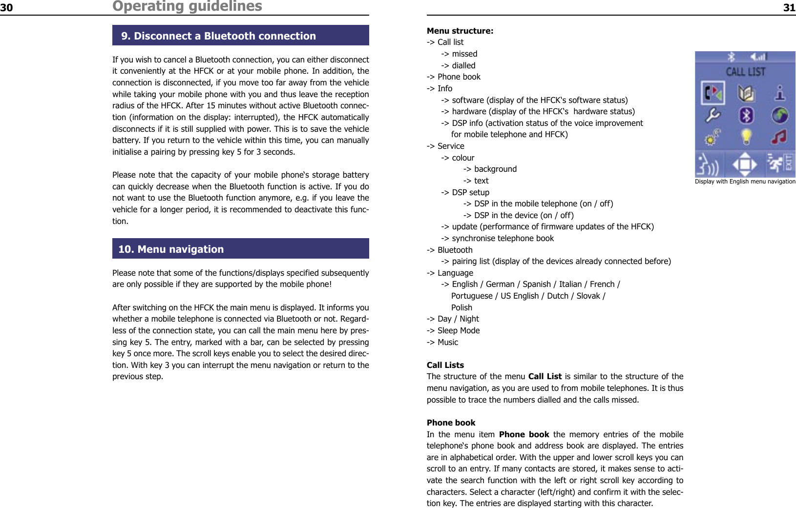 30 Operating guidelines 31 9. Disconnect a Bluetooth connectionIf you wish to cancel a Bluetooth connection, you can either disconnect it conveniently at the HFCK or at your mobile phone. In addition, the connection is disconnected, if you move too far away from the vehicle while taking your mobile phone with you and thus leave the reception radius of the HFCK. After 15 minutes without active Bluetooth connec-tion (information on the display: interrupted), the HFCK automatically disconnects if it is still supplied with power. This is to save the vehicle battery. If you return to the vehicle within this time, you can manually initialise a pairing by pressing key 5 for 3 seconds.Please note that the capacity of your mobile phone‘s storage battery can quickly decrease when the Bluetooth function is active. If you do not want to use the Bluetooth function anymore, e.g. if you leave the vehicle for a longer period, it is recommended to deactivate this func-tion.10. Menu navigationPlease note that some of the functions/displays specified subsequently are only possible if they are supported by the mobile phone!After switching on the HFCK the main menu is displayed. It informs you whether a mobile telephone is connected via Bluetooth or not. Regard-less of the connection state, you can call the main menu here by pres-sing key 5. The entry, marked with a bar, can be selected by pressing key 5 once more. The scroll keys enable you to select the desired direc-tion. With key 3 you can interrupt the menu navigation or return to the previous step.Menu structure:-&gt; Call list  -&gt; missed  -&gt; dialled-&gt; Phone book-&gt; Info  -&gt; software (display of the HFCK‘s software status)  -&gt; hardware (display of the HFCK‘s  hardware status)  -&gt; DSP info (activation status of the voice improvement      for mobile telephone and HFCK)-&gt; Service  -&gt; colour     -&gt; background    -&gt; text  -&gt; DSP setup    -&gt; DSP in the mobile telephone (on / off)    -&gt; DSP in the device (on / off)  -&gt; update (performance of firmware updates of the HFCK)  -&gt; synchronise telephone book-&gt; Bluetooth  -&gt; pairing list (display of the devices already connected before)-&gt; Language  -&gt; English / German / Spanish / Italian / French /      Portuguese / US English / Dutch / Slovak /      Polish-&gt; Day / Night-&gt; Sleep Mode-&gt; MusicCall ListsThe structure of the menu Call List is similar to the structure of the menu navigation, as you are used to from mobile telephones. It is thus possible to trace the numbers dialled and the calls missed.Phone bookIn  the  menu  item  Phone  book  the  memory  entries  of  the  mobile telephone‘s phone book and address book are displayed. The entries are in alphabetical order. With the upper and lower scroll keys you can scroll to an entry. If many contacts are stored, it makes sense to acti-vate the search function with the left or right scroll key according to characters. Select a character (left/right) and confirm it with the selec-tion key. The entries are displayed starting with this character.Display with English menu navigation