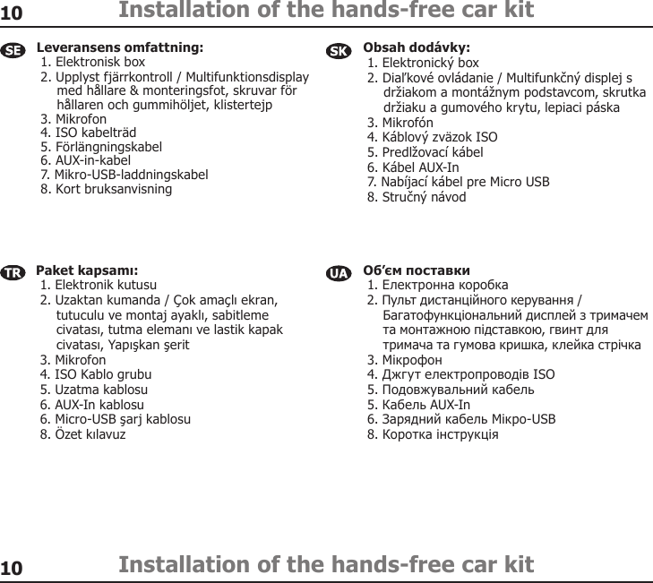 1010Installation of the hands-free car kitInstallation of the hands-free car kitObsah dodávky:  1. Elektronický box  2. Diaľkové ovládanie / Multifunkčný displej s      držiakom a montážnym podstavcom, skrutka      držiaku a gumového krytu, lepiaci páska  3. Mikrofón  4. Káblový zväzok ISO  5. Predlžovací kábel  6. Kábel AUX-In  7. Nabíjací kábel pre Micro USB  8. Stručný návod Paket kapsamı:  1. Elektronik kutusu  2. Uzaktan kumanda / Çok amaçlı ekran,      tutuculu ve montaj ayaklı, sabitleme      civatası, tutma elemanı ve lastik kapak      civatası, Yapışkan şerit  3. Mikrofon  4. ISO Kablo grubu  5. Uzatma kablosu  6. AUX-In kablosu  6. Micro-USB şarj kablosu  8. Özet kılavuz Об’єм поставки  1. Електронна коробка  2. Пульт дистанційного керування /      Багатофункціональний дисплей з тримачем      та монтажною підставкою, гвинт для      тримача та гумова кришка, клейка стрічка  3. Мікрофон  4. Джгут електропроводів ISO  5. Подовжувальний кабель  5. Кабель AUX-In  6. Зарядний кабель Мікро-USB  8. Коротка інструкція Leveransens omfattning:  1. Elektronisk box  2. Upplyst fjärrkontroll / Multifunktionsdisplay      med hållare &amp; monteringsfot, skruvar för      hållaren och gummihöljet, klistertejp  3. Mikrofon  4. ISO kabelträd  5. Förlängningskabel  6. AUX-in-kabel  7. Mikro-USB-laddningskabel  8. Kort bruksanvisning 