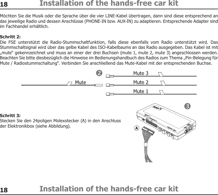 1818Installation of the hands-free car kitInstallation of the hands-free car kitMöchten Sie die Musik oder die Sprache über die vier LINE-Kabel übertragen, dann sind diese entsprechend an das jeweilige Radio und dessen Anschlüsse (PHONE-IN bzw. AUX-IN) zu adaptieren. Entsprechende Adapter sind im Fachhandel erhältlich.Schritt 2:Die  FSE  unterstützt  die  Radio-Stummschaltfunktion,  falls  diese  ebenfalls  vom  Radio  unterstützt  wird.  Das Stummschaltsignal wird über das gelbe Kabel des ISO-Kabelbaums an das Radio ausgegeben. Das Kabel ist mit „mute“ gekennzeichnet und muss an einer der drei Buchsen (mute 1, mute 2, mute 3) angeschlossen werden. Beachten Sie bitte diesbezüglich die Hinweise im Bedienungshandbuch des Radios zum Thema „Pin-Belegung für Mute / Radiostummschaltung“. Verbinden Sie anschließend das Mute-Kabel mit der entsprechenden Buchse. Schritt 3:Stecken Sie den 24poligen Molexstecker (A) in den Anschluss der Elektronikbox (siehe Abbildung).  