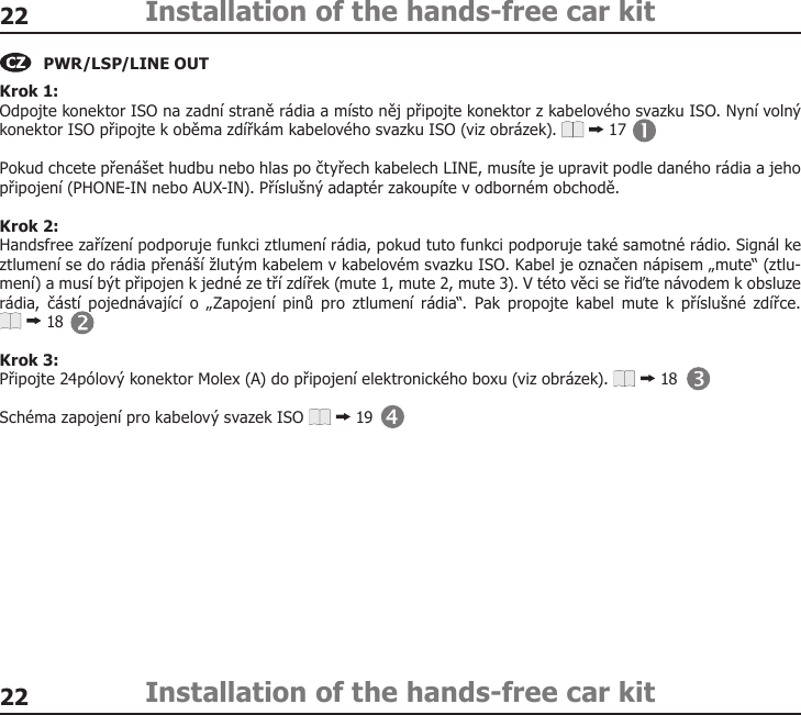 2222Installation of the hands-free car kitInstallation of the hands-free car kitKrok 1: Odpojte konektor ISO na zadní straně rádia a místo něj připojte konektor z kabelového svazku ISO. Nyní volný konektor ISO připojte k oběma zdířkám kabelového svazku ISO (viz obrázek).   17 Pokud chcete přenášet hudbu nebo hlas po čtyřech kabelech LINE, musíte je upravit podle daného rádia a jeho připojení (PHONE-IN nebo AUX-IN). Příslušný adaptér zakoupíte v odborném obchodě. Krok 2: Handsfree zařízení podporuje funkci ztlumení rádia, pokud tuto funkci podporuje také samotné rádio. Signál ke ztlumení se do rádia přenáší žlutým kabelem v kabelovém svazku ISO. Kabel je označen nápisem „mute“ (ztlu-mení) a musí být připojen k jedné ze tří zdířek (mute 1, mute 2, mute 3). V této věci se řiďte návodem k obsluze rádia,  částí  pojednávající  o  „Zapojení  pinů  pro  ztlumení rádia“.  Pak  propojte  kabel  mute  k  příslušné  zdířce.  18 Krok 3: Připojte 24pólový konektor Molex (A) do připojení elektronického boxu (viz obrázek).   18Schéma zapojení pro kabelový svazek ISO   19PWR/LSP/LINE OUT