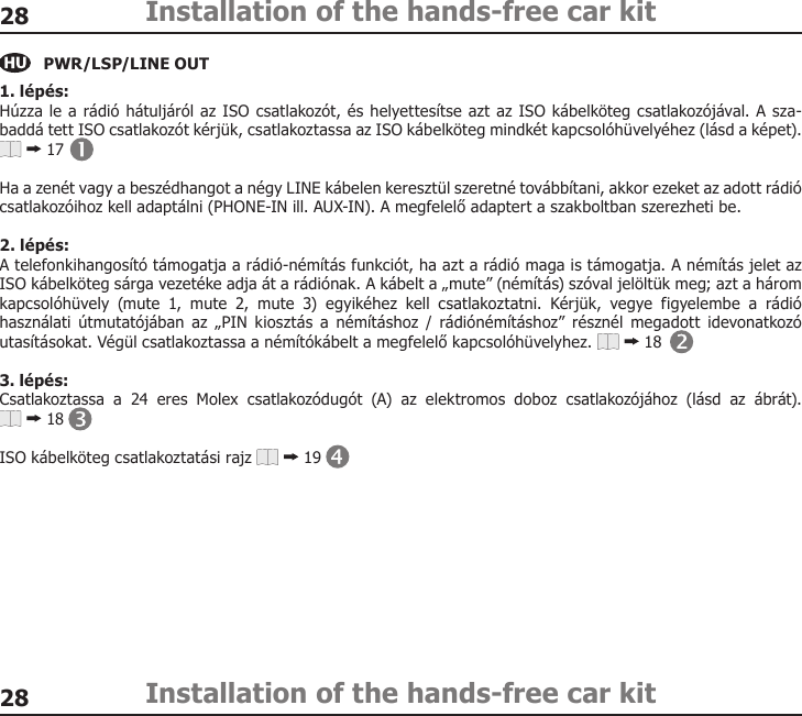 2828Installation of the hands-free car kitInstallation of the hands-free car kitPWR/LSP/LINE OUT1. lépés:Húzza le a rádió hátuljáról az ISO csatlakozót, és helyettesítse azt az ISO kábelköteg csatlakozójával. A sza-baddá tett ISO csatlakozót kérjük, csatlakoztassa az ISO kábelköteg mindkét kapcsolóhüvelyéhez (lásd a képet).  17Ha a zenét vagy a beszédhangot a négy LINE kábelen keresztül szeretné továbbítani, akkor ezeket az adott rádió csatlakozóihoz kell adaptálni (PHONE-IN ill. AUX-IN). A megfelelő adaptert a szakboltban szerezheti be.2. lépés:A telefonkihangosító támogatja a rádió-némítás funkciót, ha azt a rádió maga is támogatja. A némítás jelet az ISO kábelköteg sárga vezetéke adja át a rádiónak. A kábelt a „mute” (némítás) szóval jelöltük meg; azt a három kapcsolóhüvely  (mute  1,  mute  2,  mute  3)  egyikéhez  kell  csatlakoztatni.  Kérjük,  vegye  figyelembe  a  rádió használati útmutatójában  az  „PIN  kiosztás  a  némításhoz  /  rádiónémításhoz”  résznél  megadott  idevonatkozó utasításokat. Végül csatlakoztassa a némítókábelt a megfelelő kapcsolóhüvelyhez.   183. lépés:Csatlakoztassa  a  24  eres  Molex  csatlakozódugót  (A)  az  elektromos  doboz  csatlakozójához  (lásd  az  ábrát).   18ISO kábelköteg csatlakoztatási rajz   19