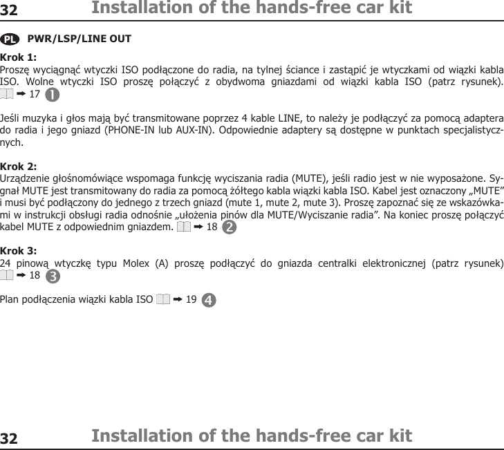 3232Installation of the hands-free car kitInstallation of the hands-free car kitKrok 1: Proszę wyciągnąć wtyczki ISO podłączone do radia, na tylnej ściance i zastąpić je wtyczkami od wiązki kabla ISO.  Wolne  wtyczki  ISO  proszę  połączyć  z  obydwoma  gniazdami  od  wiązki  kabla  ISO  (patrz  rysunek).   17Jeśli muzyka i głos mają być transmitowane poprzez 4 kable LINE, to należy je podłączyć za pomocą adaptera do radia i jego gniazd (PHONE-IN lub AUX-IN). Odpowiednie adaptery są dostępne w punktach specjalistycz-nych. Krok 2: Urządzenie głośnomówiące wspomaga funkcję wyciszania radia (MUTE), jeśli radio jest w nie wyposażone. Sy-gnał MUTE jest transmitowany do radia za pomocą żółtego kabla wiązki kabla ISO. Kabel jest oznaczony „MUTE” i musi być podłączony do jednego z trzech gniazd (mute 1, mute 2, mute 3). Proszę zapoznać się ze wskazówka-mi w instrukcji obsługi radia odnośnie „ułożenia pinów dla MUTE/Wyciszanie radia”. Na koniec proszę połączyć kabel MUTE z odpowiednim gniazdem.   18Krok 3: 24  pinową  wtyczkę  typu  Molex  (A)  proszę  podłączyć  do  gniazda  centralki  elektronicznej  (patrz  rysunek)   18Plan podłączenia wiązki kabla ISO   19PWR/LSP/LINE OUT