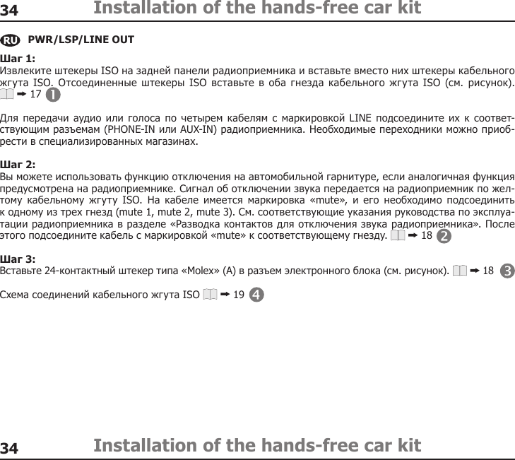 3434Installation of the hands-free car kitInstallation of the hands-free car kitШаг 1: Извлеките штекеры ISO на задней панели радиоприемника и вставьте вместо них штекеры кабельного жгута ISO. Отсоединенные штекеры ISO вставьте в оба гнезда кабельного  жгута ISO (см. рисунок).  17Для передачи аудио или  голоса по  четырем кабелям с маркировкой  LINE  подсоедините  их к соответ-ствующим разъемам (PHONE-IN или AUX-IN) радиоприемника. Необходимые переходники можно приоб-рести в специализированных магазинах.Шаг 2:Вы можете использовать функцию отключения на автомобильной гарнитуре, если аналогичная функция предусмотрена на радиоприемнике. Сигнал об отключении звука передается на радиоприемник по жел-тому  кабельному  жгуту  ISO.  На  кабеле  имеется  маркировка  «mute»,  и  его  необходимо  подсоединить  к одному из трех гнезд (mute 1, mute 2, mute 3). См. соответствующие указания руководства по эксплуа-тации радиоприемника в разделе «Разводка контактов для отключения звука радиоприемника». После этого подсоедините кабель с маркировкой «mute» к соответствующему гнезду.   18Шаг 3:Вставьте 24-контактный штекер типа «Molex» (A) в разъем электронного блока (см. рисунок).   18Схема соединений кабельного жгута ISO   19PWR/LSP/LINE OUT