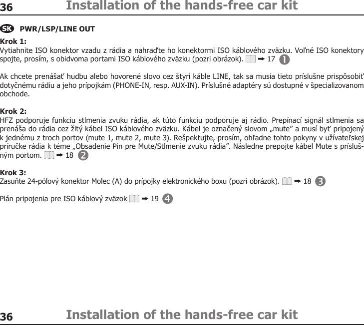 3636Installation of the hands-free car kitInstallation of the hands-free car kitPWR/LSP/LINE OUTKrok 1: Vytiahnite ISO konektor vzadu z rádia a nahraďte ho konektormi ISO káblového zväzku. Voľné ISO konektory spojte, prosím, s obidvoma portami ISO káblového zväzku (pozri obrázok).   17Ak chcete prenášať hudbu alebo hovorené slovo cez štyri káble LINE, tak sa musia tieto príslušne prispôsobiť dotyčnému rádiu a jeho prípojkám (PHONE-IN, resp. AUX-IN). Príslušné adaptéry sú dostupné v špecializovanom obchode. Krok 2: HFZ podporuje funkciu stlmenia zvuku rádia, ak túto funkciu podporuje aj rádio. Prepínací signál stlmenia sa prenáša do rádia cez žltý kábel ISO káblového zväzku. Kábel je označený slovom „mute” a musí byť pripojený  k jednému z troch portov (mute 1, mute 2, mute 3). Rešpektujte, prosím, ohľadne tohto pokyny v užívateľskej príručke rádia k téme „Obsadenie Pin pre Mute/Stlmenie zvuku rádia”. Následne prepojte kábel Mute s prísluš-ným portom.   18Krok 3: Zasuňte 24-pólový konektor Molec (A) do prípojky elektronického boxu (pozri obrázok).   18Plán pripojenia pre ISO káblový zväzok   19