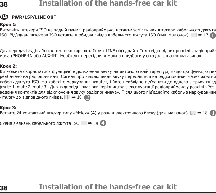 3838Installation of the hands-free car kitInstallation of the hands-free car kitPWR/LSP/LINE OUTКрок 1: Витягніть штекери ISO на задній панелі радіоприймача, вставте замість них штекери кабельного джгута ISO. Від’єднані штекери ISO вставте в обидва гнізда кабельного джгута ISO (див. малюнок).   17 Для передачі аудіо або голосу по чотирьох кабелях LINE під’єднайте їх до відповідних рознімів радіоприй-мача (PHONE-IN або AUX-IN). Необхідні перехідники можна придбати у спеціалізованих магазинах. Крок 2: Ви можете скористатись функцією відключення звуку на автомобільній гарнітурі, якщо цю функцію пе-редбачено на радіоприймачі. Сигнал про відключення звуку передається на радіоприймач через жовтий кабель джгута ISO. На кабелі є маркування «mute», і його необхідно під’єднати до одного з трьох гнізд (mute 1, mute 2, mute 3). Див. відповідні вказівки керівництва з експлуатації радіоприймача у розділі «Роз-ведення контактів для відключення звуку радіоприймача». Після цього під‘єднайте кабель з маркуванням «mute» до відповідного гнізда.   18 Крок 3: Вставте 24-контактний штекер типу «Molex» (A) у рознім електронного блоку (див. малюнок).   18 Схема з’єднань кабельного джгута ISO   19 