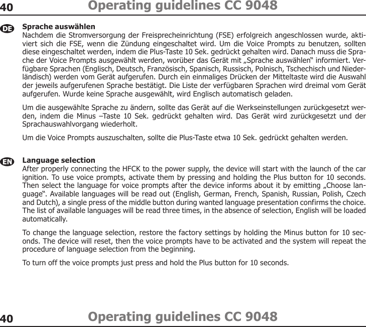 4040Operating guidelines CC 9048Operating guidelines CC 9048Sprache auswählen Nachdem die Stromversorgung der Freisprecheinrichtung (FSE) erfolgreich angeschlossen wurde, akti-viert  sich  die FSE, wenn  die Zündung eingeschaltet wird. Um  die Voice Prompts zu benutzen, sollten diese eingeschaltet werden, indem die Plus-Taste 10 Sek. gedrückt gehalten wird. Danach muss die Spra-che der Voice Prompts ausgewählt werden, worüber das Gerät mit „Sprache auswählen“ informiert. Ver-fügbare Sprachen (Englisch, Deutsch, Französisch, Spanisch, Russisch, Polnisch, Tschechisch und Nieder-ländisch) werden vom Gerät aufgerufen. Durch ein einmaliges Drücken der Mitteltaste wird die Auswahl der jeweils aufgerufenen Sprache bestätigt. Die Liste der verfügbaren Sprachen wird dreimal vom Gerät aufgerufen. Wurde keine Sprache ausgewählt, wird Englisch automatisch geladen. Um die ausgewählte Sprache zu ändern, sollte das Gerät auf die Werkseinstellungen zurückgesetzt wer-den,  indem die  Minus  –Taste 10 Sek. gedrückt gehalten wird. Das  Gerät wird  zurückgesetzt und  der Sprachauswahlvorgang wiederholt. Um die Voice Prompts auszuschalten, sollte die Plus-Taste etwa 10 Sek. gedrückt gehalten werden. Language selection After properly connecting the HFCK to the power supply, the device will start with the launch of the car ignition. To use voice prompts, activate them by pressing and holding the Plus button for 10 seconds. Then select the language for voice prompts after the device informs about it by emitting „Choose lan-guage“. Available languages will be read out (English, German, French, Spanish, Russian, Polish, Czech and Dutch), a single press of the middle button during wanted language presentation confirms the choice. The list of available languages will be read three times, in the absence of selection, English will be loaded automatically. To change the language selection, restore the factory settings by holding the Minus button for 10 sec-onds. The device will reset, then the voice prompts have to be activated and the system will repeat the procedure of language selection from the beginning. To turn off the voice prompts just press and hold the Plus button for 10 seconds. 