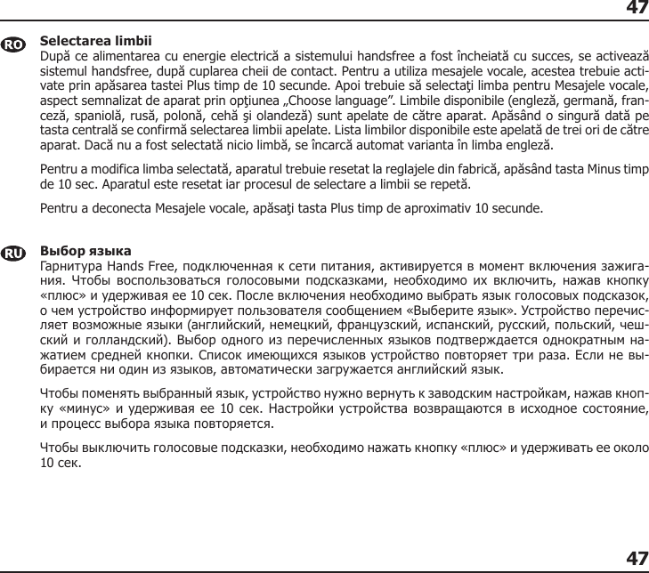 4747Selectarea limbii După ce alimentarea cu energie electrică a sistemului handsfree a fost încheiată cu succes, se activează sistemul handsfree, după cuplarea cheii de contact. Pentru a utiliza mesajele vocale, acestea trebuie acti-vate prin apăsarea tastei Plus timp de 10 secunde. Apoi trebuie să selectaţi limba pentru Mesajele vocale, aspect semnalizat de aparat prin opţiunea „Choose language”. Limbile disponibile (engleză, germană, fran-ceză, spaniolă, rusă, polonă, cehă şi olandeză) sunt apelate de către aparat. Apăsând o singură dată pe tasta centrală se confirmă selectarea limbii apelate. Lista limbilor disponibile este apelată de trei ori de către aparat. Dacă nu a fost selectată nicio limbă, se încarcă automat varianta în limba engleză. Pentru a modifica limba selectată, aparatul trebuie resetat la reglajele din fabrică, apăsând tasta Minus timp de 10 sec. Aparatul este resetat iar procesul de selectare a limbii se repetă. Pentru a deconecta Mesajele vocale, apăsaţi tasta Plus timp de aproximativ 10 secunde. Выбор языка Гарнитура Hands Free, подключенная к сети питания, активируется в момент включения зажига-ния.  Чтобы  воспользоваться  голосовыми  подсказками,  необходимо  их  включить,  нажав  кнопку «плюс» и удерживая ее 10 сек. После включения необходимо выбрать язык голосовых подсказок, о чем устройство информирует пользователя сообщением «Выберите язык». Устройство перечис-ляет возможные языки (английский, немецкий, французский, испанский, русский, польский, чеш-ский и голландский). Выбор одного из перечисленных языков подтверждается однократным на-жатием средней кнопки. Список имеющихся языков устройство повторяет три раза. Если не вы-бирается ни один из языков, автоматически загружается английский язык. Чтобы поменять выбранный язык, устройство нужно вернуть к заводским настройкам, нажав кноп-ку «минус» и удерживая ее 10 сек. Настройки устройства возвращаются в исходное состояние,  и процесс выбора языка повторяется.Чтобы выключить голосовые подсказки, необходимо нажать кнопку «плюс» и удерживать ее около 10 сек. 