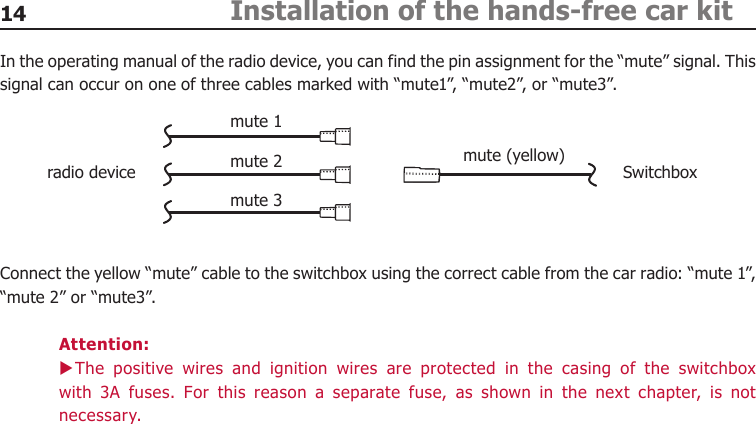 14 Installation of the hands-free car kitIn the operating manual of the radio device, you can find the pin assignment for the “mute” signal. This signal can occur on one of three cables marked with “mute1”, “mute2”, or “mute3”.Connect the yellow “mute” cable to the switchbox using the correct cable from the car radio: “mute 1”, “mute 2” or “mute3”.Attention:The  positive  wires  and  ignition  wires  are  protected  in  the  casing  of  the  switchbox  Xwith  3A  fuses.  For  this  reason  a  separate  fuse,  as  shown  in  the  next  chapter,  is  not necessary.mute 1radio device Switchboxmute 2mute 3mute (yellow)