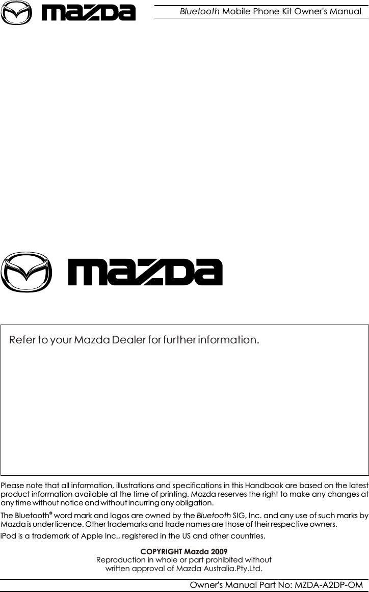Refer to your Mazda Dealer for further information.Please note that all information, illustrations and specifications in this Handbook are based on the latest product information available at the time of printing. Mazda reserves the right to make any changes at any time without notice and without incurring any obligation.®  The Bluetooth  word mark and logos are owned by the Bluetooth SIG, Inc. and any use of such marks byMazda is under licence. Other trademarks and trade names are those of their respective owners.COPYRIGHT Mazda 2009Bluetooth Mobile Phone Kit Owner&apos;s ManualOwner&apos;s Manual Part No: MZDA-A2DP-OMReproduction in whole or part prohibited without  written approval of Mazda Australia.Pty.Ltd.iPod is a trademark of Apple Inc., registered in the US and other countries.
