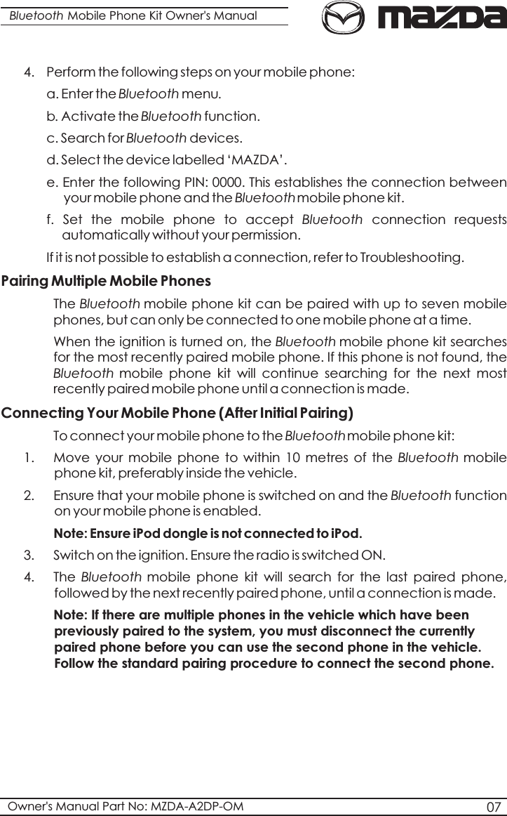 Bluetooth Mobile Phone Kit Owner&apos;s Manual4.  Perform the following steps on your mobile phone:  a. Enter the Bluetooth menu.b. Activate the Bluetooth function.  c. Search for Bluetooth devices.d. Select the device labelled ‘MAZDA’.  e. Enter the following PIN: 0000. This establishes the connection between    your mobile phone and the Bluetoothmobile phone kit.f.  Set  the  mobile  phone  to  accept  Bluetooth  connection  requests  automatically without your permission.If it is not possible to establish a connection, refer to Troubleshooting.Pairing Multiple Mobile Phones The Bluetooth mobile phone kit can be paired with up to seven mobile phones, but can only be connected to one mobile phone at a time.  When the ignition is turned on, the Bluetooth mobile phone kit searches for the most recently paired mobile phone. If this phone is not found, the  Bluetooth mobile  phone  kit  will  continue  searching  for  the  next  most recently paired mobile phone until a connection is made.Connecting Your Mobile Phone (After Initial Pairing) To connect your mobile phone to the Bluetoothmobile phone kit: 1. Move  your  mobile  phone  to within  10  metres  of  the  Bluetooth mobile phone kit, preferably inside the vehicle.2. Ensure that your mobile phone is switched on and the Bluetooth function on your mobile phone is enabled.Note: Ensure iPod dongle is not connected to iPod.3. Switch on the ignition. Ensure the radio is switched ON. 4. The  Bluetooth mobile  phone  kit  will  search  for  the  last  paired  phone, followed by the next recently paired phone, until a connection is made. Note: If there are multiple phones in the vehicle which have been previously paired to the system, you must disconnect the currently paired phone before you can use the second phone in the vehicle. Follow the standard pairing procedure to connect the second phone.07Owner&apos;s Manual Part No: MZDA-A2DP-OM
