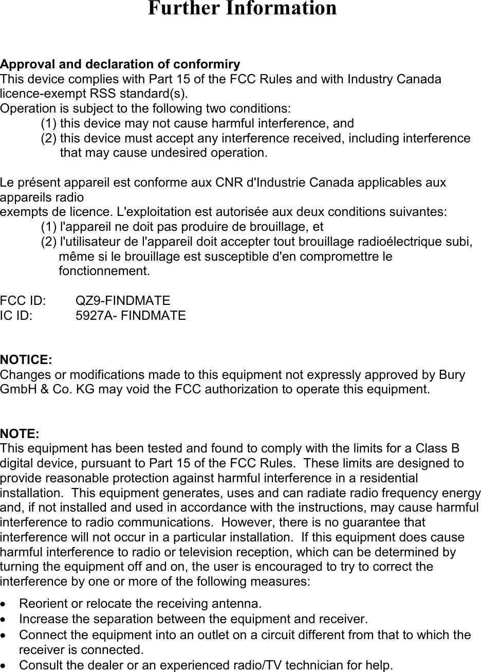 Further Information   Approval and declaration of conformiry This device complies with Part 15 of the FCC Rules and with Industry Canada licence-exempt RSS standard(s). Operation is subject to the following two conditions: (1) this device may not cause harmful interference, and  (2) this device must accept any interference received, including interference that may cause undesired operation.  Le présent appareil est conforme aux CNR d&apos;Industrie Canada applicables aux appareils radio exempts de licence. L&apos;exploitation est autorisée aux deux conditions suivantes: (1) l&apos;appareil ne doit pas produire de brouillage, et  (2) l&apos;utilisateur de l&apos;appareil doit accepter tout brouillage radioélectrique subi,      même si le brouillage est susceptible d&apos;en compromettre le      fonctionnement.  FCC ID:   QZ9-FINDMATE IC ID:    5927A- FINDMATE   NOTICE: Changes or modifications made to this equipment not expressly approved by Bury GmbH &amp; Co. KG may void the FCC authorization to operate this equipment.   NOTE:  This equipment has been tested and found to comply with the limits for a Class B digital device, pursuant to Part 15 of the FCC Rules.  These limits are designed to provide reasonable protection against harmful interference in a residential installation.  This equipment generates, uses and can radiate radio frequency energy and, if not installed and used in accordance with the instructions, may cause harmful interference to radio communications.  However, there is no guarantee that interference will not occur in a particular installation.  If this equipment does cause harmful interference to radio or television reception, which can be determined by turning the equipment off and on, the user is encouraged to try to correct the interference by one or more of the following measures: •  Reorient or relocate the receiving antenna. •  Increase the separation between the equipment and receiver. •  Connect the equipment into an outlet on a circuit different from that to which the receiver is connected. •  Consult the dealer or an experienced radio/TV technician for help.   