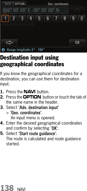 138 NAVIDestination input using geographical coordinatesIf you know the geographical coordinates for a destination, you can use them for destination input.1. Press the f button.2. Press the i button or touch the tab of the same name in the header.3. Select &quot;Adv. destination input&quot; &gt; &quot;Geo. coordinates&quot;.An input menu is opened.4. Enter the desired geographical coordinates and confirm by selecting &quot;OK&quot;.5. Select &quot;Start route guidance&quot;.The route is calculated and route guidance started.