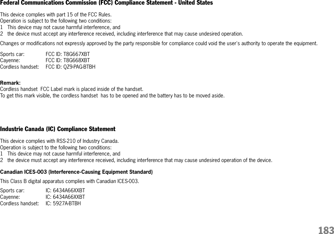 183Federal Communications Commission (FCC) Compliance Statement - United StatesThis device complies with part 15 of the FCC Rules. Operation is subject to the following two conditions:1 This device may not cause harmful interference, and2 the device must accept any interference received, including interference that may cause undesired operation.Changes or modifications not expressly approved by the party responsible for compliance could void the user&apos;s authority to operate the equipment.Sports car: FCC ID: T8G667XBT Cayenne: FCC ID: T8G668XBTCordless handset: FCC ID: QZ9-PAG-BTBHRemark: Cordless handset  FCC Label mark is placed inside of the handset.  To get this mark visible, the cordless handset  has to be opened and the battery has to be moved aside. Industrie Canada (IC) Compliance Statement This device complies with RSS-210 of Industry Canada. Operation is subject to the following two conditions:1 This device may not cause harmful interference, and2 the device must accept any interference received, including interference that may cause undesired operation of the device.Canadian ICES-003 (Interference-Causing Equipment Standard)This Class B digital apparatus complies with Canadian ICES-003.Sports car: IC: 6434A66XXBT Cayenne: IC: 6434A66XXBTCordless handset:  IC: 5927A-BTBH 