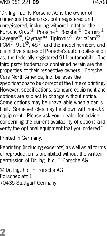 2&quot;Dr. Ing. h.c. F. Porsche AG is the owner of numerous trademarks, both registered and  unregistered, including without limitation the Porsche Crest®, Porsche®, Boxster®, Carrera®, Cayenne®, Cayman™, Tiptronic®, VarioCam®, PCM®, 911®, 4S®, and the model numbers and distinctive shapes of Porsche&apos;s automobiles such as, the federally registered 911 automobile.  The third party trademarks contained herein are the properties of their respective owners.  Porsche Cars North America, Inc. believes the specifications to be correct at the time of printing.  However, specifications, standard equipment and options are subject to change without notice.  Some options may be unavailable when a car is built.  Some vehicles may be shown with non-U.S. equipment.  Please ask your dealer for advice concerning the current availability of options and verify the optional equipment that you ordered.&quot; Printed in Germany.Reprinting (including excerpts) as well as all forms of reproduction is prohibited without the written permission of Dr. Ing. h.c. F. Porsche AG.© Dr. Ing. h.c. F. Porsche AGPorscheplatz 170435 Stuttgart GermanyWKD 952 221 09  04/08