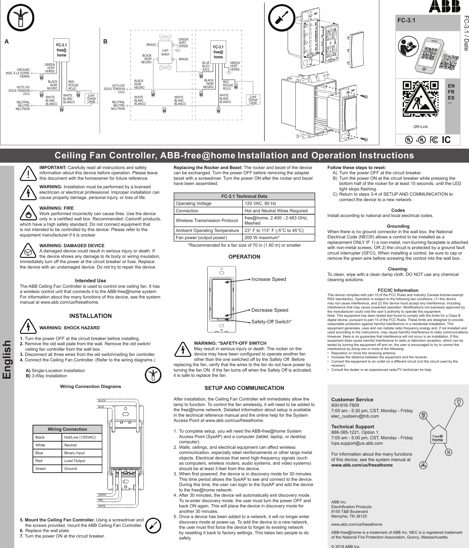 QR-LinkEnglishENFRES...FC-3.1FC-3.1 / DateIMPORTANT: Carefully read all instructions and safety information about this device before operation. Please leave this document with the homeowner for future reference. WARNING: Installation must be performed by a licensed electrician or electrical professional. Improper installation can cause property damage, personal injury, or loss of life.WARNING: FIREWork performed incorrectly can cause res. Use the device only in a certied wall box. Recommended: Carlon® products, which have a high safety standard. Do not connect equipment that is not intended to be controlled by this device. Please refer to the equipment manufacturer if it is unclear. WARNING: DAMAGED DEVICE A damaged device could result in serious injury or death. If the device shows any damage to its body or wiring insulation, immediately turn off the power at the circuit breaker or fuse. Replace the device with an undamaged device. Do not try to repair the device. Intended Use The ABB Ceiling Fan Controller is used to control one ceiling fan. It has a wireless control unit that connects it to the ABB-free@home system. For information about the many functions of this device, see the system manual at www.abb.com/us/freeathome. INSTALLATION WARNING: SHOCK HAZARD1. Turn the power OFF at the circuit breaker before installing. 2. Remove the old wall plate from the wall. Remove the old switch/ceiling fan controller from the wall box. 3. Disconnect all three wires from the old switch/ceiling fan controller. 4. Connect the Ceiling Fan Controller. (Refer to the wiring diagrams.) A) Single-Location InstallationB) 3-Way InstallationWiring Connection DiagramsgreenbluewhiteblackredWiring ConnectionBlack Hot/Live (120VAC)White NeutralBlue Binary InputRed Load OutputGreen Ground5. Mount the Ceiling Fan Controller. Using a screwdriver and the screws provided, mount the ABB Ceiling Fan Controller.6. Replace the wall plate.7. Turn the power ON at the circuit breaker.Replacing the Rocker and Bezel: The rocker and bezel of the device can be exchanged. Turn the power OFF before removing the adapter bezel with a screwdriver. Turn the power ON after the rocker and bezel have been assembled.FC-3.1 Technical DataOperating Voltage 120 VAC, 60 HzConnection Hot and Neutral Wires RequiredWireless Transmission Protocol free@home, 2.400 - 2.483 GHz, MeshedAmbient Operating Temperature 23° F to 113° F (-5°C to 45°C)Fan power (output power) 200 W maximum**Recommended for a fan size of 70 in (1.80 m) or smallerOPERATIONIncrease SpeedDecrease SpeedSafety-Off Switch*WARNING: *SAFETY-OFF SWITCHMay result in serious injury or death. The rocker on the device may have been congured to operate another fan other than the one switched off by the Safety Off. Before replacing the fan, verify that the wires to the fan do not have power by turning the fan ON. If the fan turns off when the Safety Off is activated, it is safe to replace the fan.SETUP AND COMMUNICATIONAfter installation, the Ceiling Fan Controller will immediately allow the lamp to function. To control the fan wirelessly, it will need to be added to the free@home network. Detailed information about setup is available in the technical reference manual and the online help for the System Access Point at www.abb.com/us/freeathome. 1. To complete setup, you will need the ABB-free@home System Access Point (SysAP) and a computer (tablet, laptop, or desktop computer). 2. Walls, ceilings, and electrical equipment can affect wireless communication, especially steel reinforcements or other large metal objects. Electrical devices that send high-frequency signals (such as computers, wireless routers, audio systems, and video systems) should be at least 3-feet from this device. 3. When rst powered, the device is in discovery mode for 30 minutes. This time period allows the SysAP to see and connect to the device. During this time, the user can login to the SysAP and add the device to the free@home network.4. After 30 minutes, the device will automatically exit discovery mode. To re-enter discovery mode, the user must turn the power OFF and back ON again. This will place the device in discovery mode for another 30 minutes.5. Once a device has been added to a network, it will no longer enter discovery mode at power-up. To add the device to a new network, the user must rst force the device to forget its existing network by resetting it back to factory settings. This takes two people to do safely. Follow these steps to reset:A) Turn the power OFF at the circuit breaker.B) Turn the power ON at the circuit breaker while pressing the bottom half of the rocker for at least 15 seconds, until the LED light stops ashing.C) Return to steps 3-4 of SETUP AND COMMUNICATION to connect the device to a new network. Codes Install according to national and local electrical codes. Grounding When there is no ground connector in the wall box, the National Electrical Code (NEC®) allows a control to be installed as a replacement ONLY IF 1) a non-metal, non-burning faceplate is attached with non-metal screws, OR 2) the circuit is protected by a ground fault circuit interrupter (GFCI). When installing a control, be sure to cap or remove the green wire before screwing the control into the wall box. Cleaning: To clean, wipe with a clean damp cloth. DO NOT use any chemical cleaning solutions. FCC/IC Information This device complies with part 15 of the FCC Rules and Industry Canada license-exempt RSS standard(s). Operation is subject to the following two conditions: (1) this device may not cause interference, and (2) this device must accept any interference, including interference that may cause unwanted operation. Modications not expressly approved by the manufacturer could void the user’s authority to operate this equipment. Note: This equipment has been tested and found to comply with the limits for a Class B digital device, pursuant to part 15 of the FCC Rules. These limits are designed to provide reasonable protection against harmful interference in a residential installation. This equipment generates, uses and can radiate radio frequency energy and, if not installed and used according to the instructions, may cause harmful interference to radio communications. However, there is no guarantee that interference will not occur in an installation. If this equipment does cause harmful interference to radio or television reception, which can be tested by turning the equipment off and on, the user is encouraged to try to correct the interference by doing one or more of the following: • Reposition or move the receiving antenna. • Increase the distance between the equipment and the receiver. • Connect the equipment to an outlet on a different circuit (not the circuit used by the receiver). • Consult the dealer or an experienced radio/TV technician for help.Customer Service 800-816-7809 7:00 am - 5:30 pm, CST, Monday - Friday elec_custserv@tnb.com Technical Support888-385-1221, Option 1 7:00 am - 5:00 pm, CST, Monday - Fridaylvps.support@us.abb.comFor information about the many functions of this device, see the system manual at www.abb.com/us/freeathomeABB Inc. Electrication Products 8155 T&B Boulevard Memphis, TN 38125 www.abb.com/us/freeathomeABB-free@home is a trademark of ABB Inc. NEC is a registered trademark of the National Fire Protection Association, Quincy, Massachusetts. © 2018 ABB Inc.Ceiling Fan Controller, ABB-free@home Installation and Operation Instructions A B